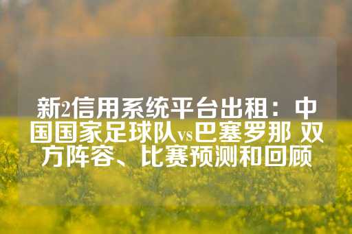 新2信用系统平台出租：中国国家足球队vs巴塞罗那 双方阵容、比赛预测和回顾