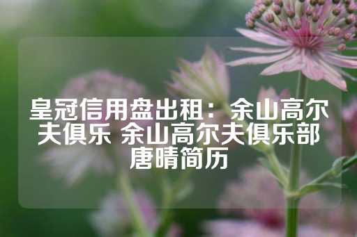 皇冠信用盘出租：余山高尔夫俱乐 余山高尔夫俱乐部唐晴简历-第1张图片-皇冠信用盘出租