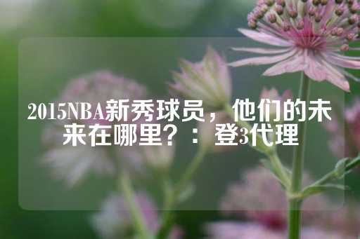 2015NBA新秀球员，他们的未来在哪里？：登3代理