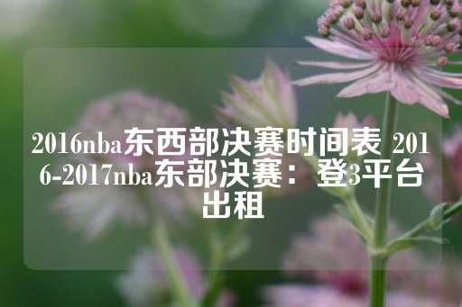 2016nba东西部决赛时间表 2016-2017nba东部决赛：登3平台出租-第1张图片-皇冠信用盘出租