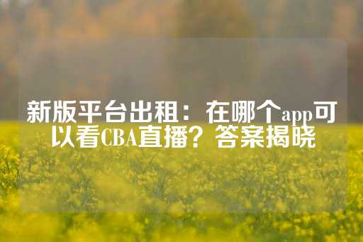 新版平台出租：在哪个app可以看CBA直播？答案揭晓