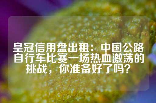 皇冠信用盘出租：中国公路自行车比赛一场热血激荡的挑战，你准备好了吗？-第1张图片-皇冠信用盘出租