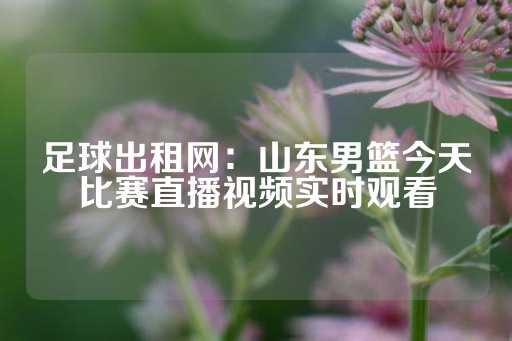 足球出租网：山东男篮今天比赛直播视频实时观看-第1张图片-皇冠信用盘出租