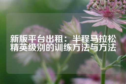 新版平台出租：半程马拉松精英级别的训练方法与方法-第1张图片-皇冠信用盘出租