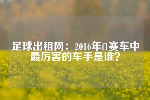 足球出租网：2016年f1赛车中最厉害的车手是谁？-第1张图片-皇冠信用盘出租