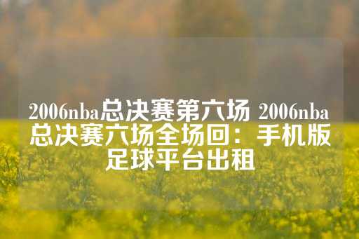 2006nba总决赛第六场 2006nba总决赛六场全场回：手机版足球平台出租