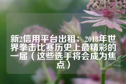 新2信用平台出租：2018年世界拳击比赛历史上最精彩的一届（这些选手将会成为焦点）-第1张图片-皇冠信用盘出租