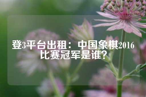 登3平台出租：中国象棋2016比赛冠军是谁？-第1张图片-皇冠信用盘出租