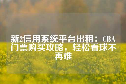 新2信用系统平台出租：CBA门票购买攻略，轻松看球不再难