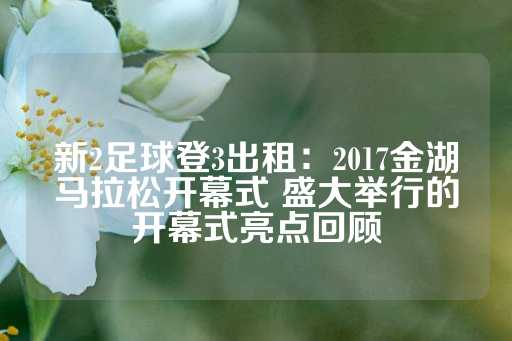 新2足球登3出租：2017金湖马拉松开幕式 盛大举行的开幕式亮点回顾-第1张图片-皇冠信用盘出租