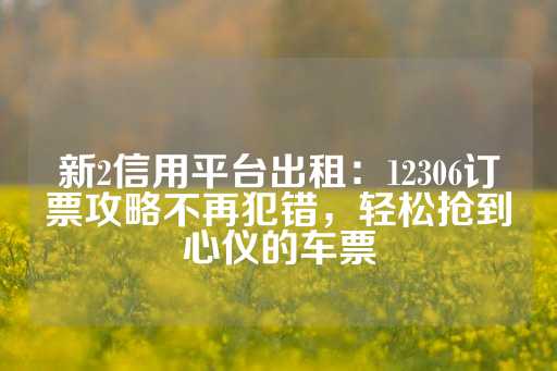 新2信用平台出租：12306订票攻略不再犯错，轻松抢到心仪的车票