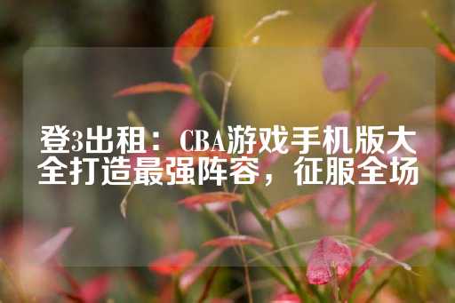 登3出租：CBA游戏手机版大全打造最强阵容，征服全场