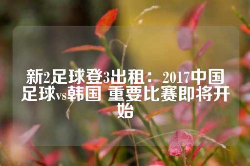 新2足球登3出租：2017中国足球vs韩国 重要比赛即将开始-第1张图片-皇冠信用盘出租