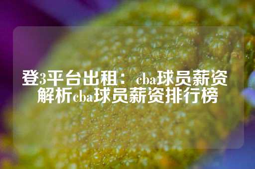 登3平台出租：cba球员薪资 解析cba球员薪资排行榜