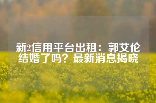 新2信用平台出租：郭艾伦结婚了吗？最新消息揭晓-第1张图片-皇冠信用盘出租