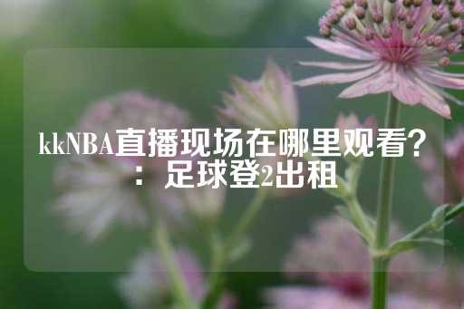 kkNBA直播现场在哪里观看？：足球登2出租