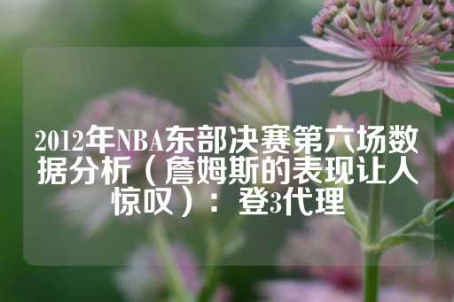 2012年NBA东部决赛第六场数据分析（詹姆斯的表现让人惊叹）：登3代理