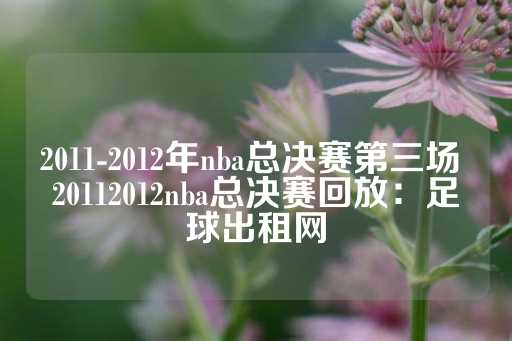 2011-2012年nba总决赛第三场 20112012nba总决赛回放：足球出租网-第1张图片-皇冠信用盘出租