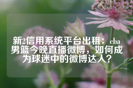 新2信用系统平台出租：cba男篮今晚直播微博，如何成为球迷中的微博达人？-第1张图片-皇冠信用盘出租