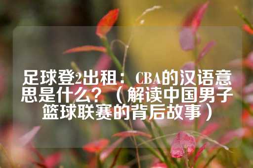 足球登2出租：CBA的汉语意思是什么？（解读中国男子篮球联赛的背后故事）