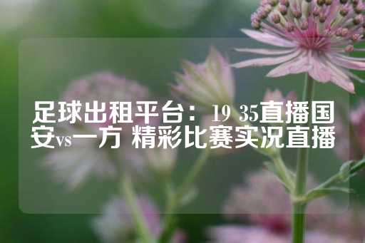 足球出租平台：19 35直播国安vs一方 精彩比赛实况直播-第1张图片-皇冠信用盘出租