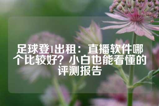 足球登1出租：直播软件哪个比较好？小白也能看懂的评测报告