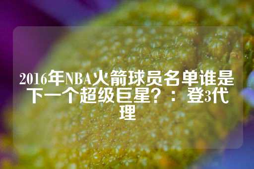 2016年NBA火箭球员名单谁是下一个超级巨星？：登3代理-第1张图片-皇冠信用盘出租