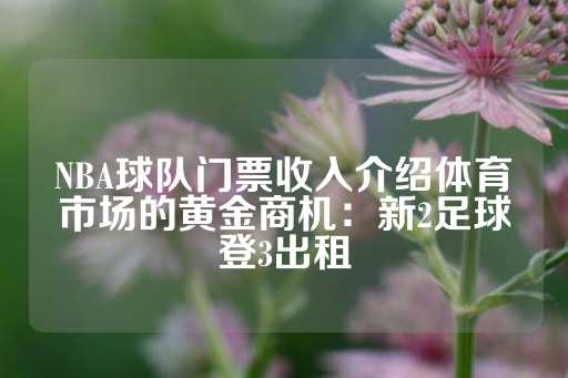 NBA球队门票收入介绍体育市场的黄金商机：新2足球登3出租-第1张图片-皇冠信用盘出租