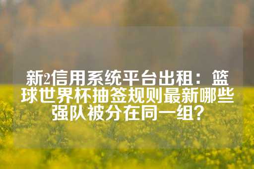 新2信用系统平台出租：篮球世界杯抽签规则最新哪些强队被分在同一组？-第1张图片-皇冠信用盘出租