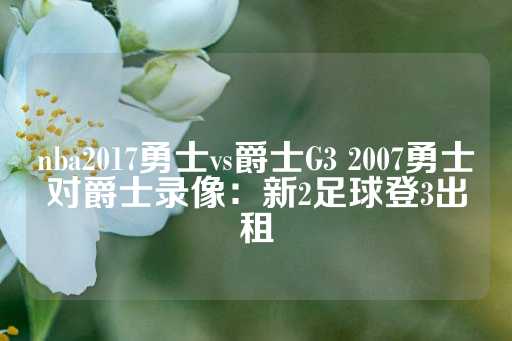 nba2017勇士vs爵士G3 2007勇士对爵士录像：新2足球登3出租-第1张图片-皇冠信用盘出租