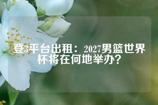 登3平台出租：2027男篮世界杯将在何地举办？-第1张图片-皇冠信用盘出租