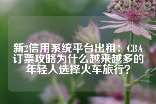 新2信用系统平台出租：CBA订票攻略为什么越来越多的年轻人选择火车旅行？-第1张图片-皇冠信用盘出租