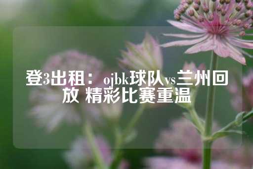 登3出租：ojbk球队vs兰州回放 精彩比赛重温-第1张图片-皇冠信用盘出租