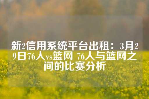 新2信用系统平台出租：3月29日76人vs篮网 76人与篮网之间的比赛分析