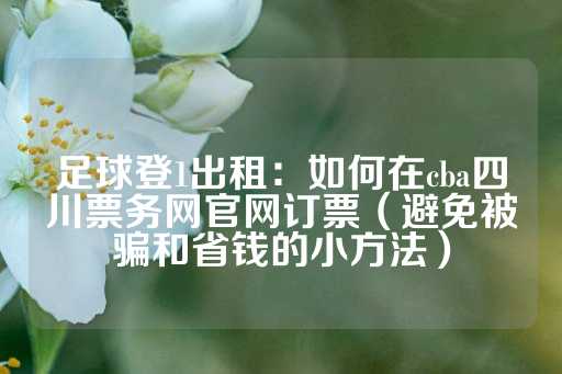 足球登1出租：如何在cba四川票务网官网订票（避免被骗和省钱的小方法）