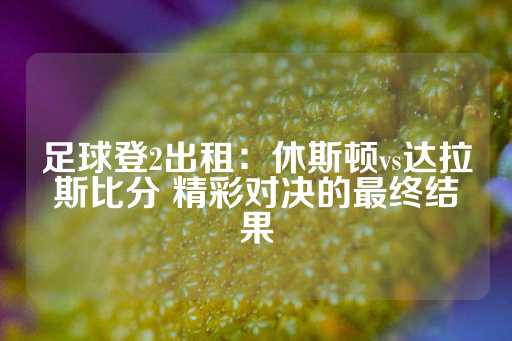 足球登2出租：休斯顿vs达拉斯比分 精彩对决的最终结果