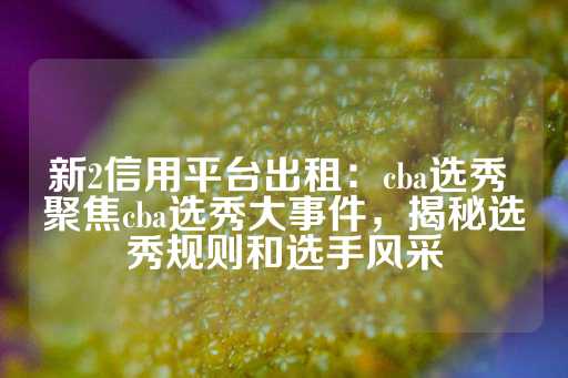 新2信用平台出租：cba选秀 聚焦cba选秀大事件，揭秘选秀规则和选手风采