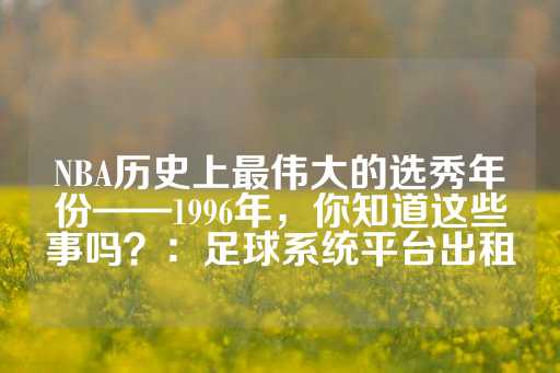 NBA历史上最伟大的选秀年份——1996年，你知道这些事吗？：足球系统平台出租-第1张图片-皇冠信用盘出租