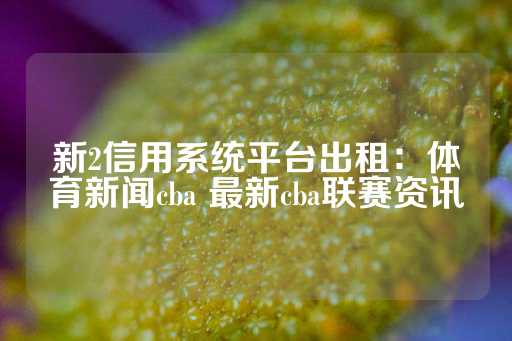 新2信用系统平台出租：体育新闻cba 最新cba联赛资讯-第1张图片-皇冠信用盘出租