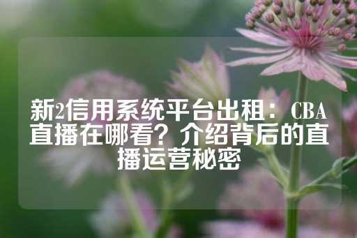 新2信用系统平台出租：CBA直播在哪看？介绍背后的直播运营秘密