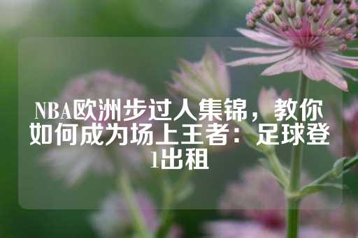 NBA欧洲步过人集锦，教你如何成为场上王者：足球登1出租-第1张图片-皇冠信用盘出租