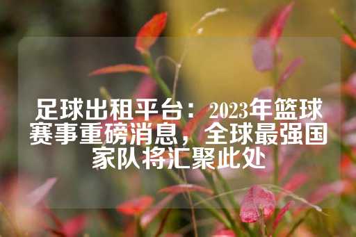 足球出租平台：2023年篮球赛事重磅消息，全球最强国家队将汇聚此处