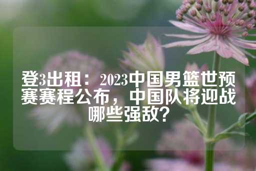 登3出租：2023中国男篮世预赛赛程公布，中国队将迎战哪些强敌？