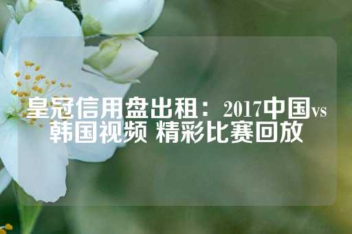 皇冠信用盘出租：2017中国vs韩国视频 精彩比赛回放