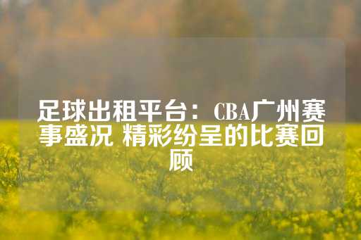 足球出租平台：CBA广州赛事盛况 精彩纷呈的比赛回顾-第1张图片-皇冠信用盘出租