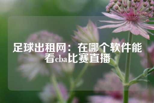 足球出租网：在哪个软件能看cba比赛直播-第1张图片-皇冠信用盘出租