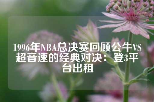 1996年NBA总决赛回顾公牛VS超音速的经典对决：登3平台出租