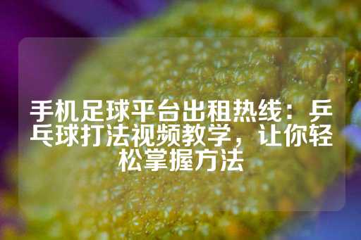 手机足球平台出租热线：乒乓球打法视频教学，让你轻松掌握方法-第1张图片-皇冠信用盘出租