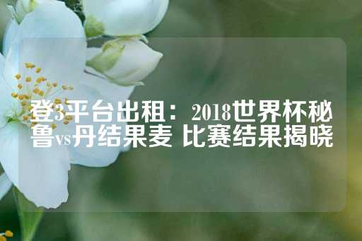 登3平台出租：2018世界杯秘鲁vs丹结果麦 比赛结果揭晓