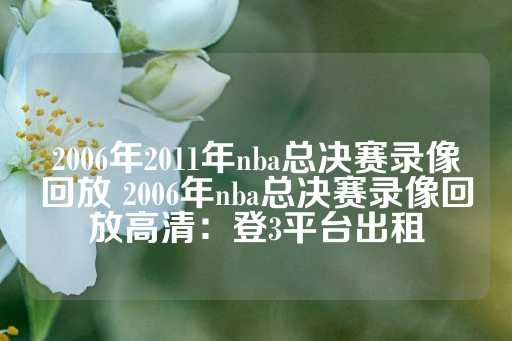 2006年2011年nba总决赛录像回放 2006年nba总决赛录像回放高清：登3平台出租